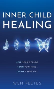 Inner Child Healing : Heal Your Wounds. Train Your Mind. Create A New You.