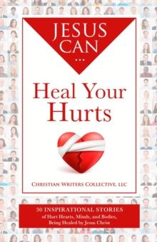 Jesus Can Heal Your Hurts : 30 Inspirational Stories of Hurt Hearts, Minds, and Bodies, Being Healed by Jesus Christ