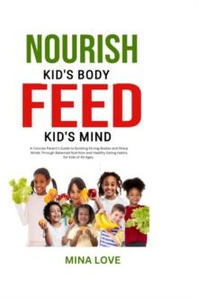 NOURISH KID'S BODY FEED KID'S MIND : A Concise Parent's Guide to Building Strong Bodies and Sharp Minds through Balanced Nutrition and Healthy Habits for Kids of All Ages