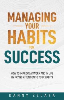 Managing Your Habits for Success : How to Improve at Work and in Life by Paying Attention to Your Habits