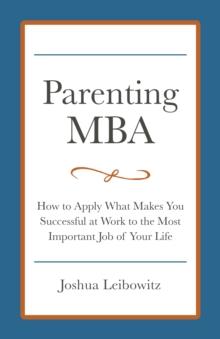 Parenting MBA: How to Apply What Makes You Successful at Work to the Most Important Job of Your Life