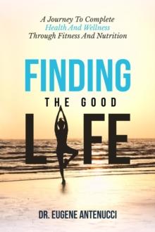 Finding the Good Life. A Journey to Complete Health And Wellness Through Fitness and Nutrition : A Journey to Complete Health And Wellness Through Fitness and Nutrition