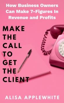 Make The Call To Get The Client : How Business Owners Can Make 7-Figures In Revenue and Profits