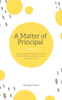 A Matter of Principal : A Former School Principal's Journey to Redefine Education and Bring Learning Back to the Home